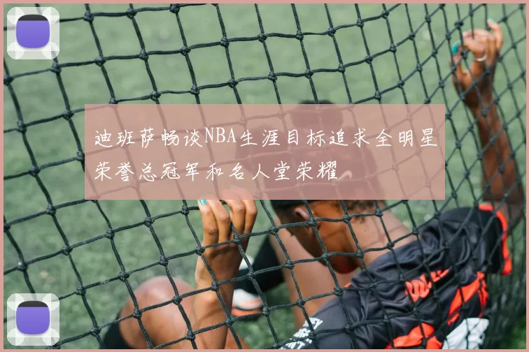 迪班萨畅谈NBA生涯目标追求全明星荣誉总冠军和名人堂荣耀