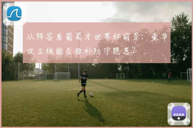 从阵容看葡萄牙世界杯前景：豪华攻击线能否弥补防守隐患？