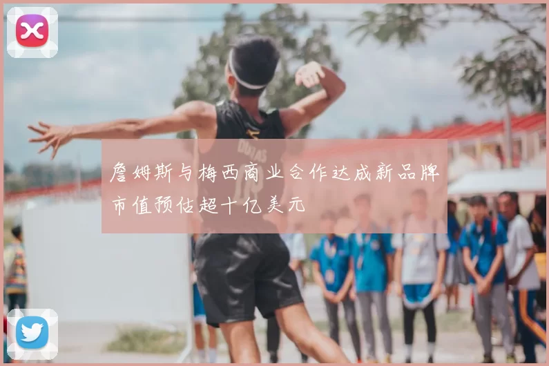 詹姆斯与梅西商业合作达成新品牌市值预估超十亿美元