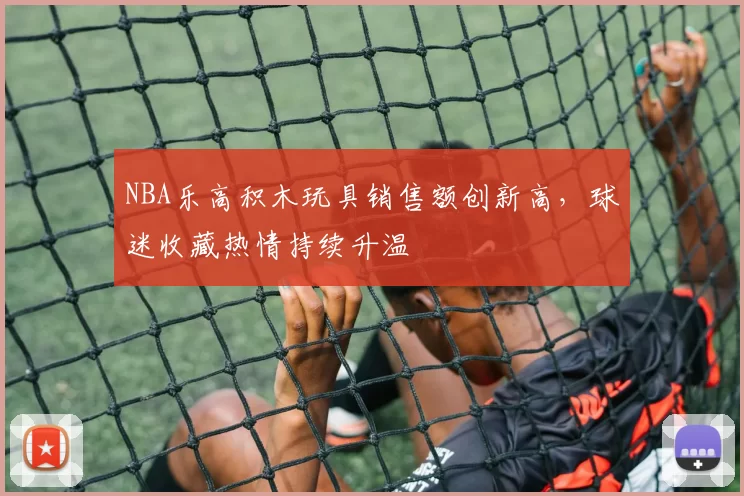 NBA乐高积木玩具销售额创新高,球迷收藏热情持续升温