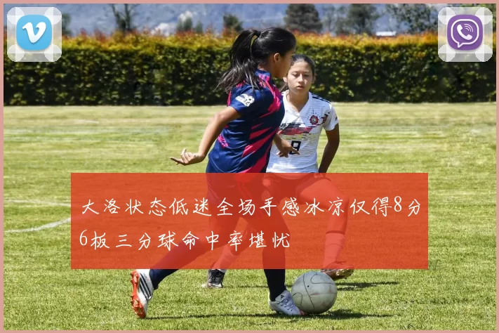 大洛状态低迷全场手感冰凉仅得8分6板三分球命中率堪忧