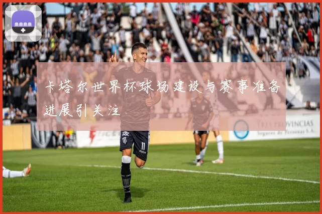 卡塔尔世界杯球场建设与赛事准备进展引关注
