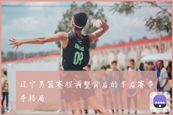 辽宁男篮赛程调整背后的季后赛争夺格局