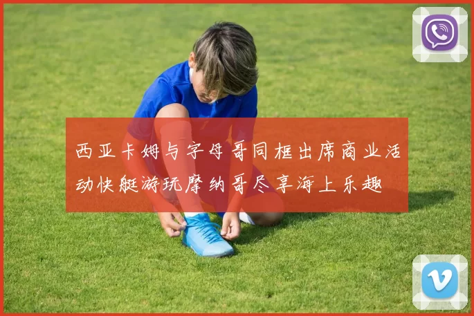 西亚卡姆与字母哥同框出席商业活动快艇游玩摩纳哥尽享海上乐趣