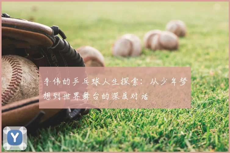 李伟的乒乓球人生探索：从少年梦想到世界舞台的深度对话