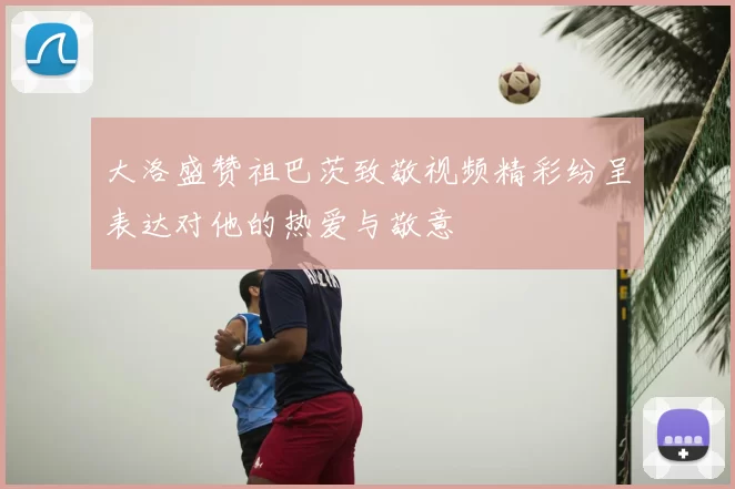 大洛盛赞祖巴茨致敬视频精彩纷呈表达对他的热爱与敬意