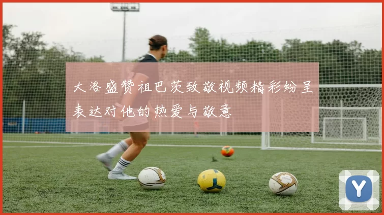 大洛盛赞祖巴茨致敬视频精彩纷呈表达对他的热爱与敬意