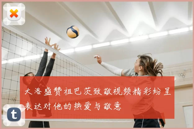 大洛盛赞祖巴茨致敬视频精彩纷呈表达对他的热爱与敬意