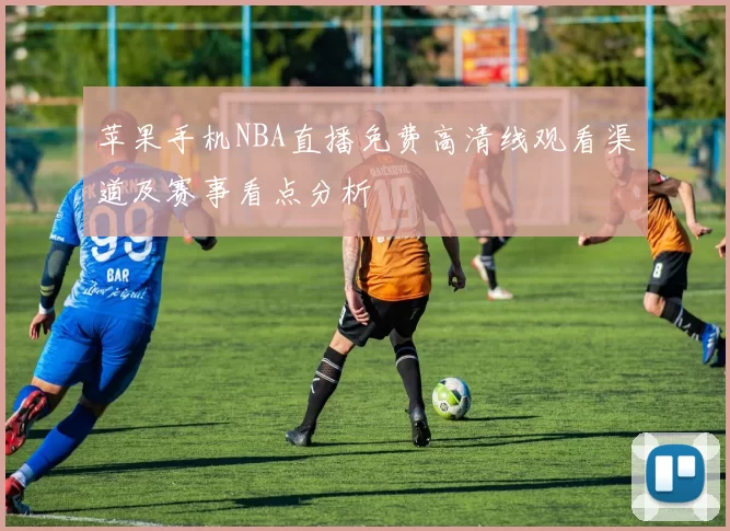 苹果手机NBA直播免费高清线观看渠道及赛事看点分析