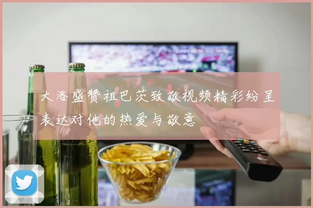 大洛盛赞祖巴茨致敬视频精彩纷呈表达对他的热爱与敬意