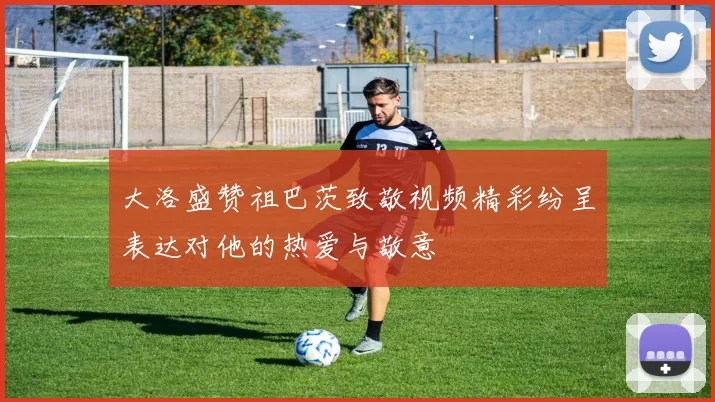 大洛盛赞祖巴茨致敬视频精彩纷呈表达对他的热爱与敬意