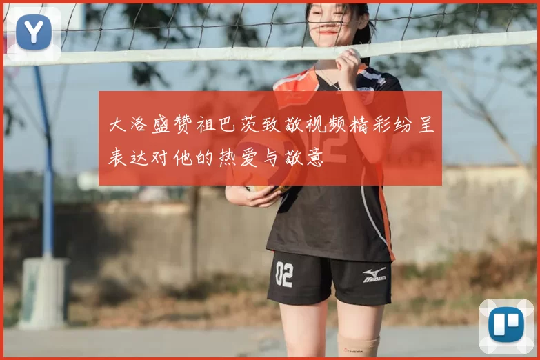 大洛盛赞祖巴茨致敬视频精彩纷呈表达对他的热爱与敬意