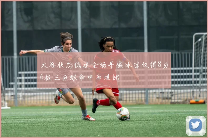 大洛状态低迷全场手感冰凉仅得8分6板三分球命中率堪忧