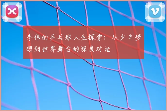 李伟的乒乓球人生探索：从少年梦想到世界舞台的深度对话