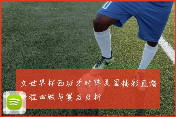 女世界杯西班牙对阵美国精彩直播全程回顾与赛后分析