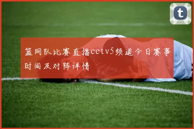 篮网队比赛直播cctv5频道今日赛事时间及对阵详情