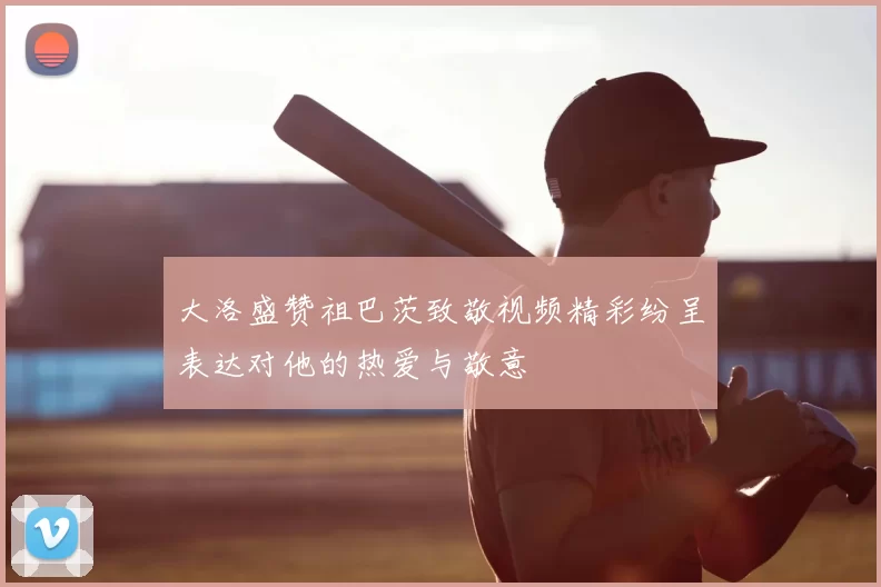 大洛盛赞祖巴茨致敬视频精彩纷呈表达对他的热爱与敬意
