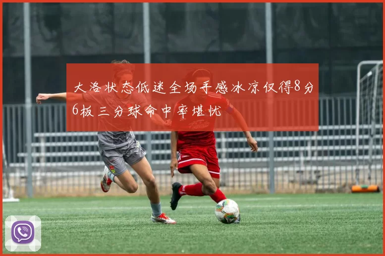 大洛状态低迷全场手感冰凉仅得8分6板三分球命中率堪忧