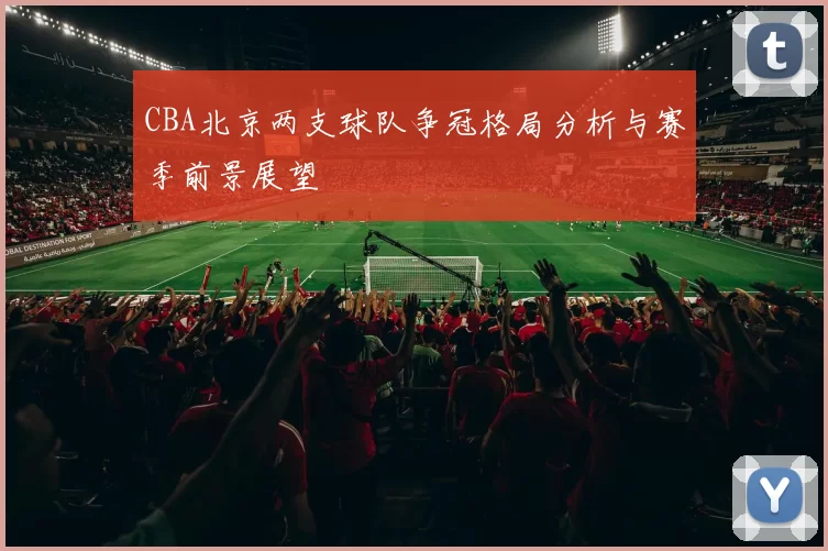 CBA北京两支球队争冠格局分析与赛季前景展望
