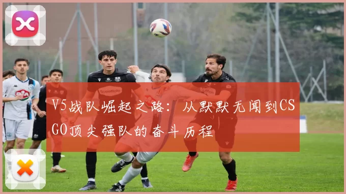 V5战队崛起之路:从默默无闻到CSGO顶尖强队的奋斗历程