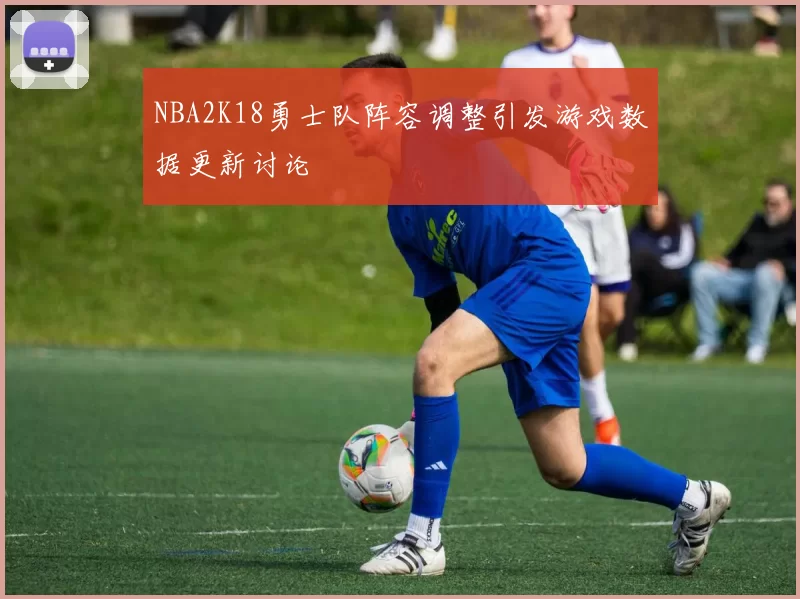NBA2K18勇士队阵容调整引发游戏数据更新讨论
