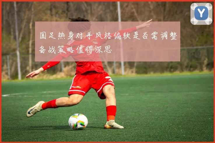 国足热身对手风格偏软是否需调整备战策略值得深思