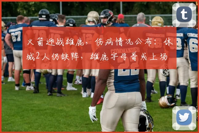 火箭迎战雄鹿,伤病情况公布:休城2人仍缺阵,雄鹿字母哥或上场