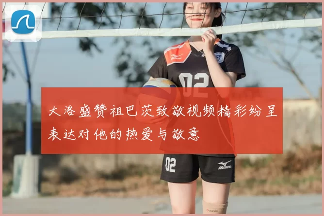 大洛盛赞祖巴茨致敬视频精彩纷呈表达对他的热爱与敬意