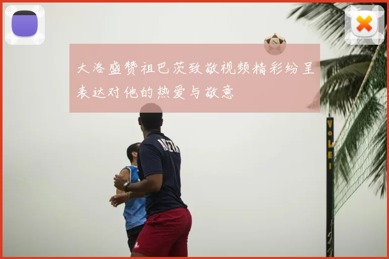 大洛盛赞祖巴茨致敬视频精彩纷呈表达对他的热爱与敬意