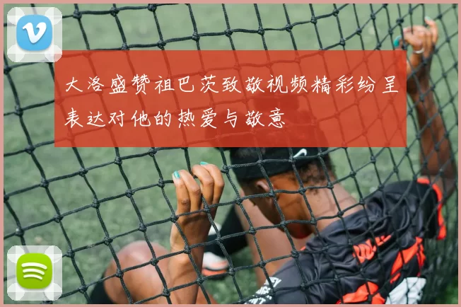大洛盛赞祖巴茨致敬视频精彩纷呈表达对他的热爱与敬意