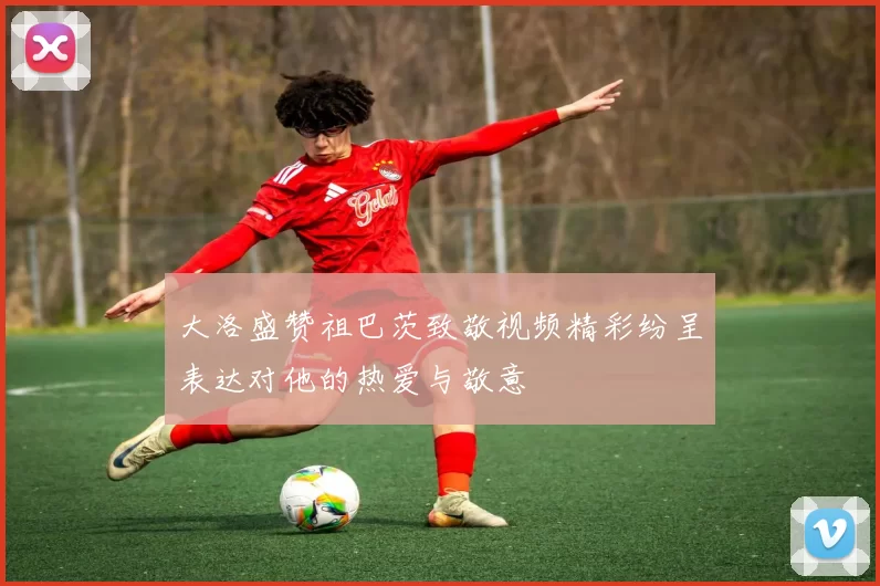 大洛盛赞祖巴茨致敬视频精彩纷呈表达对他的热爱与敬意