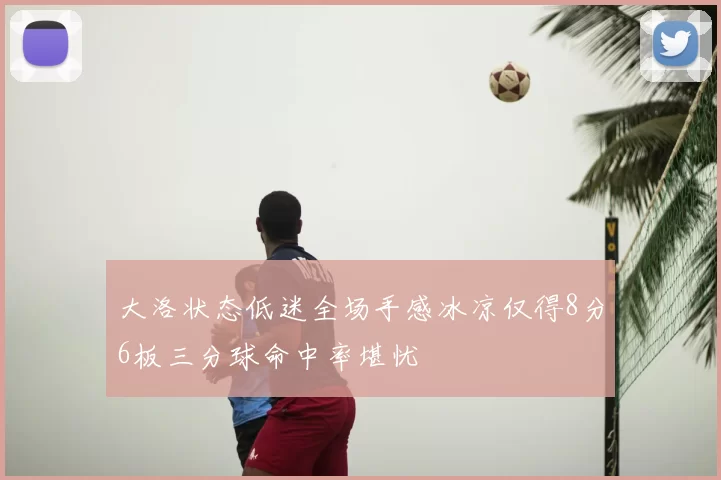 大洛状态低迷全场手感冰凉仅得8分6板三分球命中率堪忧