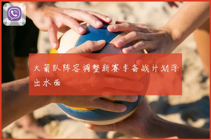火箭队阵容调整新赛季备战计划浮出水面
