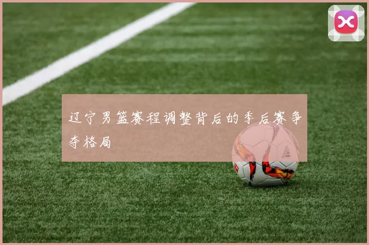 辽宁男篮赛程调整背后的季后赛争夺格局