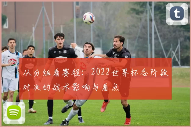 从分组看赛程:2022世界杯各阶段对决的战术影响与看点