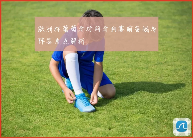 欧洲杯葡萄牙对匈牙利赛前备战与阵容看点解析