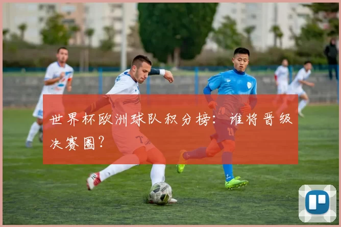 世界杯欧洲球队积分榜：谁将晋级决赛圈？