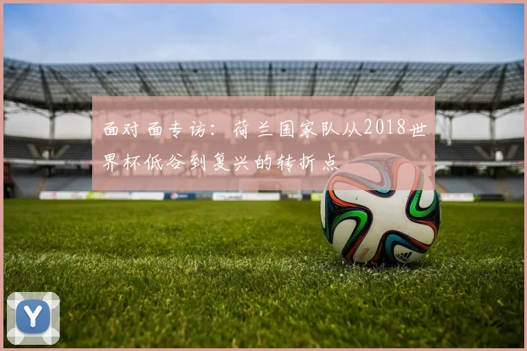 面对面专访:荷兰国家队从2018世界杯低谷到复兴的转折点