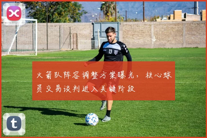 火箭队阵容调整方案曝光，核心球员交易谈判进入关键阶段