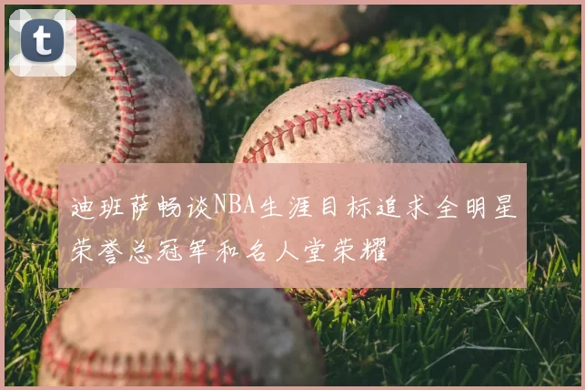 迪班萨畅谈NBA生涯目标追求全明星荣誉总冠军和名人堂荣耀
