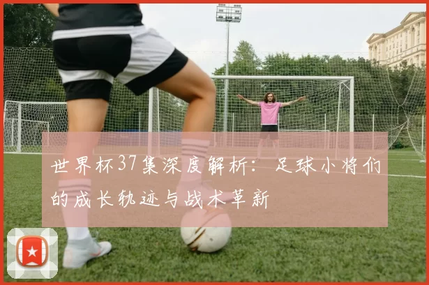 世界杯37集深度解析:足球小将们的成长轨迹与战术革新