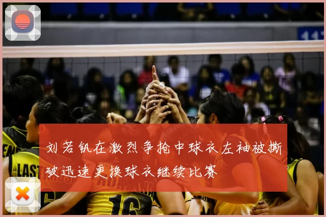 刘若钒在激烈争抢中球衣左袖被撕破迅速更换球衣继续比赛