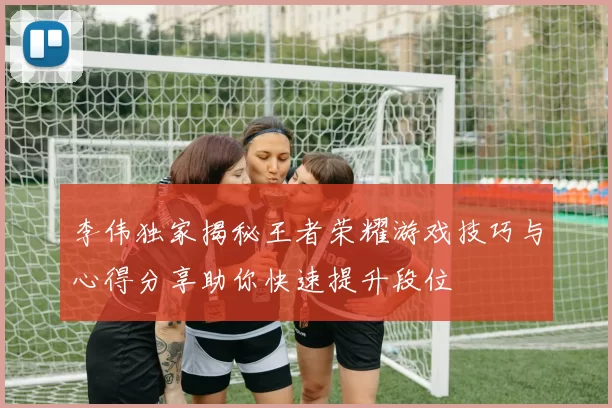 李伟独家揭秘王者荣耀游戏技巧与心得分享助你快速提升段位