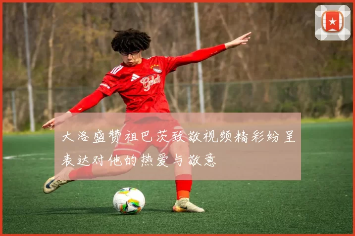 大洛盛赞祖巴茨致敬视频精彩纷呈表达对他的热爱与敬意