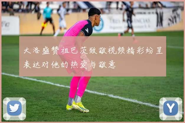 大洛盛赞祖巴茨致敬视频精彩纷呈表达对他的热爱与敬意