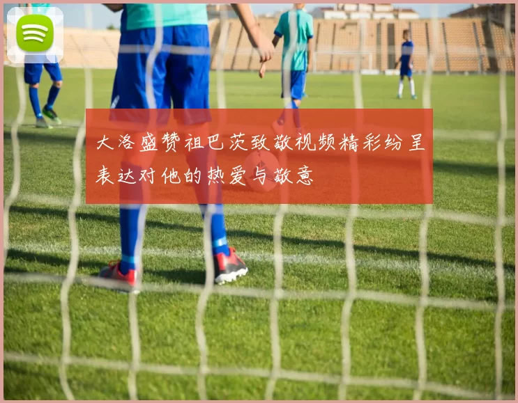 大洛盛赞祖巴茨致敬视频精彩纷呈表达对他的热爱与敬意