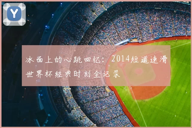 冰面上的心跳回忆:2014短道速滑世界杯经典时刻全记录