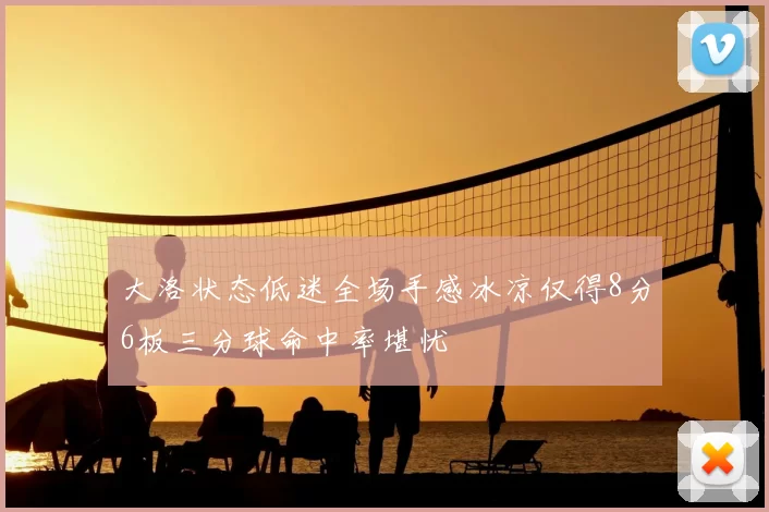 大洛状态低迷全场手感冰凉仅得8分6板三分球命中率堪忧