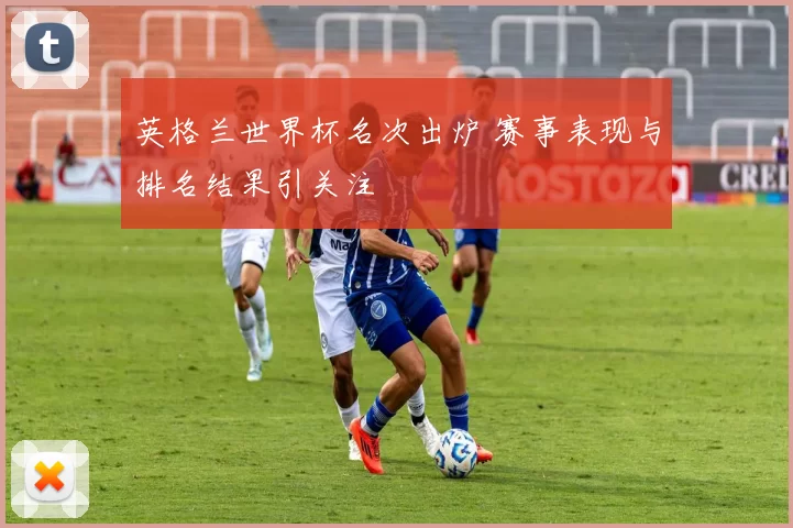 英格兰世界杯名次出炉 赛事表现与排名结果引关注