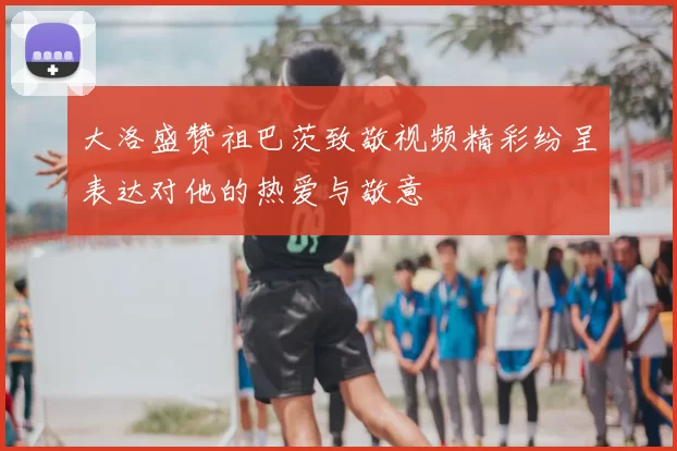 大洛盛赞祖巴茨致敬视频精彩纷呈表达对他的热爱与敬意
